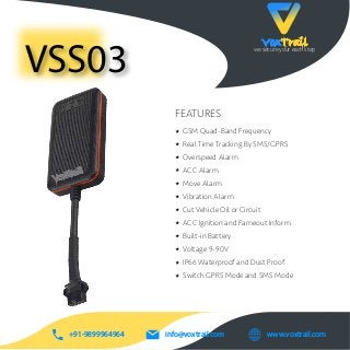 VoxTrailwe secure your each step
VSS03
info@voxtrail.com+91-9899964964 www.voxtrail.com
VoxTrail
VoxTrail
GSM Quad-Band Frequency
Real Time Tracking By SMS/GPRS
Overspeed Alarm
ACC Alarm
Move Alarm
Vibration Alarm
Cut Vehicle Oil or Circuit
ACC Ignition and Fameout Inform
Built-in Battery
Voltage 9-90V
IP66 Waterproof and Dust Proof
Switch GPRS Mode and SMS Mode
FEATURES
 