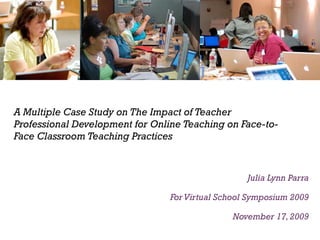 A Multiple Case Study on The Impact of Teacher Professional Development for Online Teaching on Face-to-Face Classroom Teaching Practices Julia Lynn Parra For Virtual School Symposium 2009 November 17, 2009 