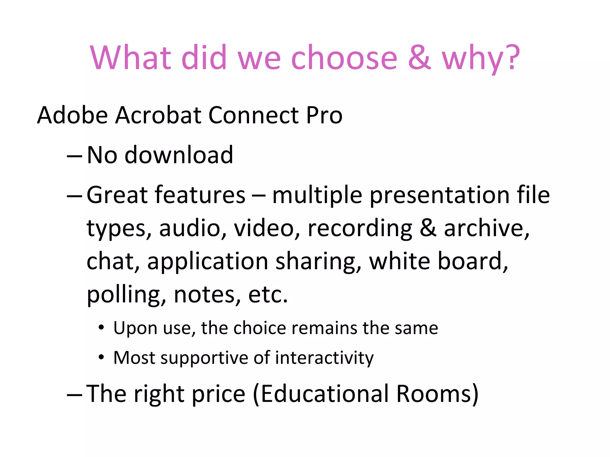 What did we choose & why? Adobe Acrobat Connect Pro No download Great features – multiple presentation file types, audio, video, recording & archive, chat, application sharing, white board, polling, notes, etc. Upon use, the choice remains the same Most supportive of interactivity The right price  (Educational Rooms) Note: we are also multi-tool users as needed – i.e. Centra for NMSU Faculty, Wimba for NM teachers using Blackboard, etc. 