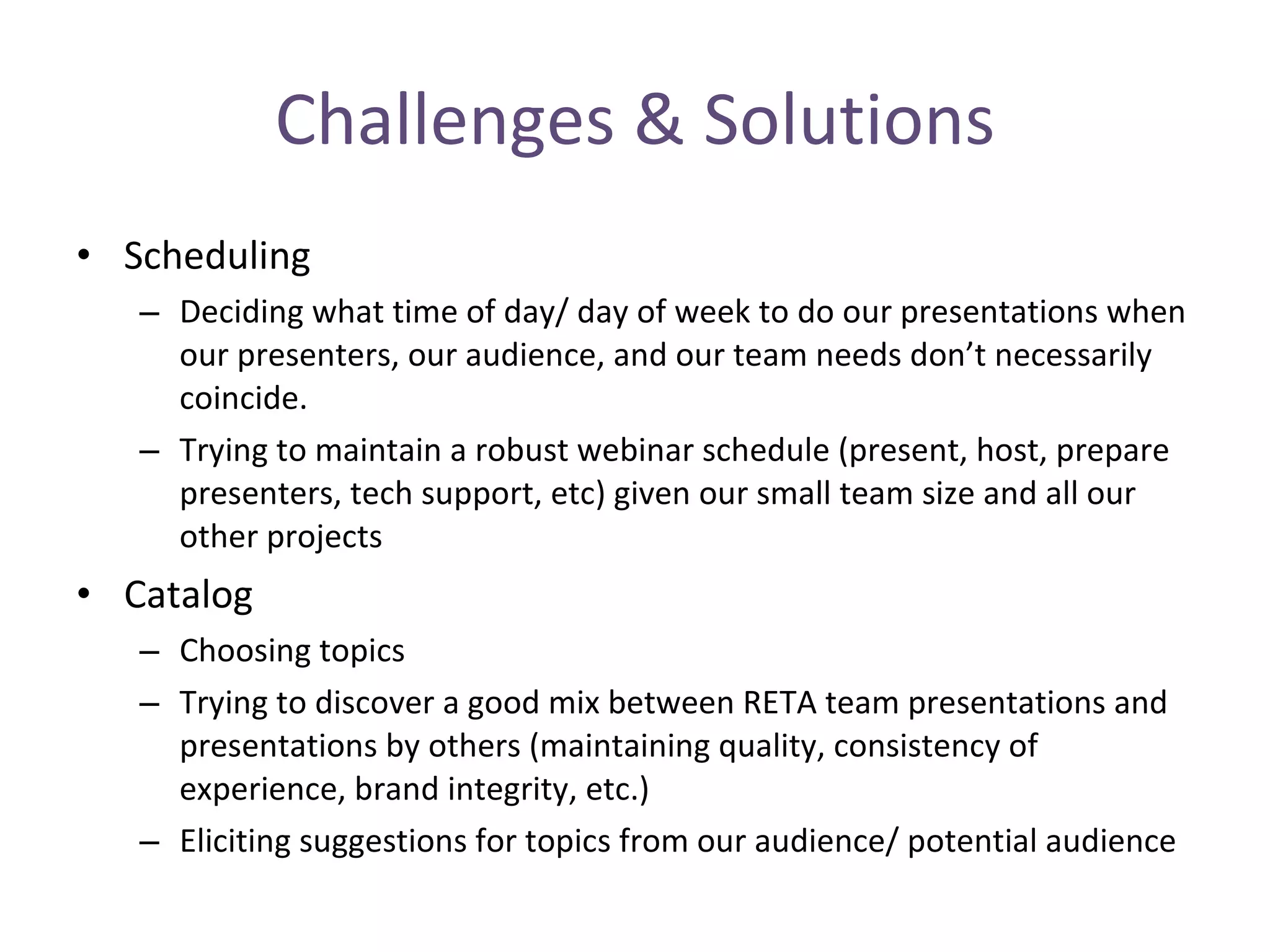Challenges & Solutions Scheduling   Deciding what time of day/ day of week to do our presentations when our presenters, our audience, and our team needs don’t necessarily coincide.  Trying to maintain a robust webinar schedule (present, host, prepare presenters, tech support, etc) given our small team size and all our other projects Catalog Choosing topics Trying to discover a good mix between RETA team presentations and presentations by others (maintaining quality, consistency of experience, brand integrity, etc.) Eliciting suggestions for topics from our audience/ potential audience 