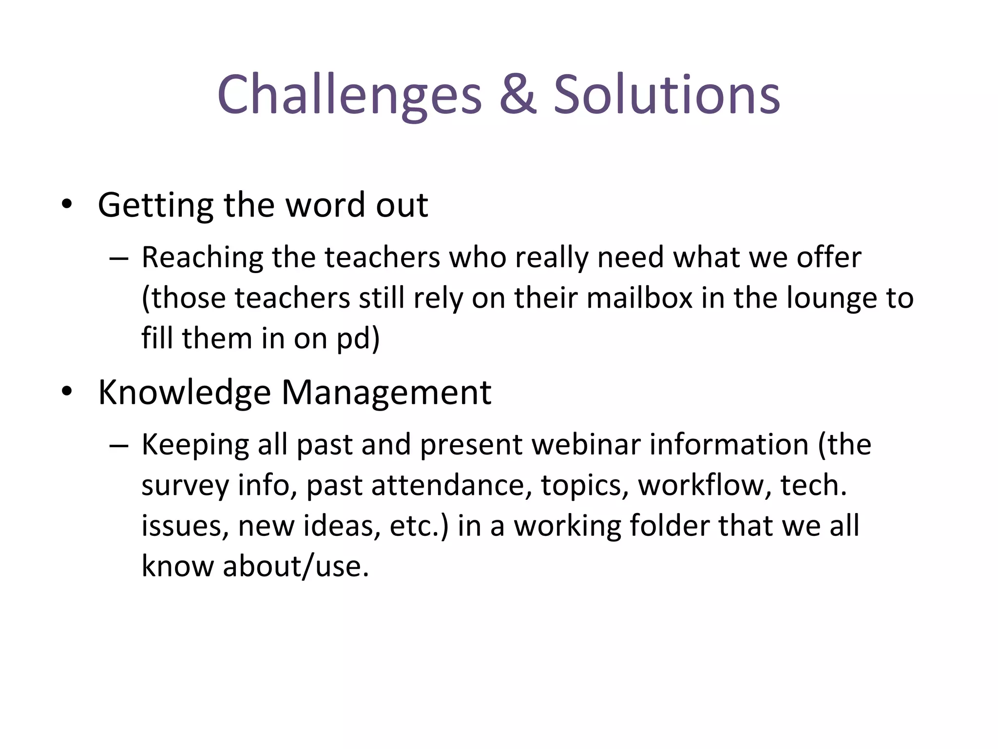 Challenges & Solutions Getting the word out Reaching the teachers who really need what we offer (those teachers still rely on their mailbox in the lounge to fill them in on pd) Knowledge Management Keeping all past and present webinar information (the survey info, past attendance, topics, workflow, tech. issues, new ideas, etc.) in a working folder that we all know about/use. 