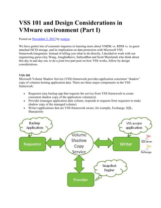 VSS 101 and Design Considerations in
VMware environment (Part I)
Posted on November 2, 2012 by wenjyu
We have gotten lots of customer inquiries in learning more about VMDK vs. RDM vs. in-guest
attached iSCSI storage, and its implication on data protection with Microsoft VSS
framework/integration. Instead of telling you what to do directly, I decided to work with our
engineering gurus (Jay Wang, AnaghaBarve, SathyaBhat and Scott Moreland) who think about
this day in and day out, to do a joint two part post on how VSS works, follow by design
considerations.

VSS 101
Microsoft Volume Shadow Service (VSS) framework provides application consistent ―shadow‖
copy of volumes hosting application data. There are three major components in the VSS
framework:
Requestor (any backup app that requests the service from VSS framework to create
consistent shadow copy of the application volume(s))
Provider (manages application data volume, responds to requests from requestor to make
shadow copy of the managed volume)
Writer (applications that are VSS-framework aware, for example, Exchange, SQL,
Sharepoint)

 