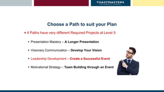Choose a Path to suit your Plan
4 Paths have very different Required Projects at Level 5
 Presentation Mastery – A Longer Presentation
 Visionary Communication – Develop Your Vision
 Leadership Development – Create a Successful Event
 Motivational Strategy – Team Building through an Event
 