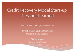 Credit Recovery Model Start-up
       –Lessons Learned
       iNACOL VSS 11/11/11, Indianapolis, IN

        Ryan Schrenk, Ed. D. & Bob Currie
            Montana Digital Academy

                Chrissy Murgel
               Helena High School
 