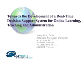Towards the Development of a Real-Time
Decision Support System for Online Learning,
Teaching and Administration

                 Kerry Rice, Ed.D.
                 Associate Professor and Chair
                 Andy Hung, Ed. D
                 Assistant Professor
                 Yu-Chang Hsu, Ph. D.
                 Assistant Professor
 