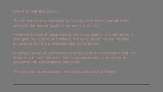 WHAT’S THE BIG DEAL!!
The entire journey, honestly isn’t a big deal! Great people have
achieved far higher goals in terms of summits.
However, for me, it happened to be a big deal! In simple terms, it
changed my course of thinking, not only about life (spiritually)
but also about my profession and my process.
A certain sense of calmness prevailed, and the realisation that our
body and mind if works in harmony, especially in an extreme
environment, can surprise ourselves.
The mountains enveloped me, to become one of theirs!
 