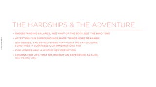 ©2018VIVEKSHETH
THE HARDSHIPS & THE ADVENTURE
• UNDERSTANDING BALANCE, NOT ONLY OF THE BODY, BUT THE MIND TOO!
• ACCEPTING OUR SURROUNDINGS, MADE THINGS MORE BEARABLE
• OUR BODIES, CAN DO WAY MORE THAN WHAT WE CAN IMAGINE,
SOMETIMES IT SURPASSES OUR IMAGINATIONS TOO
• CHALLENGES HAVE A WHOLE NEW DEFINITION
• LESSONS FOR LIFE, THAT NO-ONE BUT AN EXPERIENCE AS SUCH,
CAN TEACH YOU
 