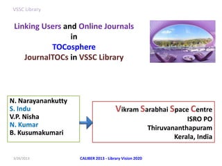 VSSC Library


 Linking Users and Online Journals
                 in
           TOCosphere
    JournalTOCs in VSSC Library




N. Narayanankutty
S. Indu                                Vikram Sarabhai Space Centre
V.P. Nisha                                                           ISRO PO
N. Kumar                                                 Thiruvananthapuram
B. Kusumakumari
                                                                 Kerala, India

 3/26/2013          CALIBER 2013 - Library Vision 2020
 