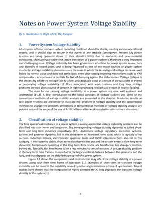 1
Notes on Power System Voltage Stability
By S. Chakrabarti, Dept. of EE, IIT, Kanpur
1. Power System Voltage Stability
At any point of time, a power system operating condition should be stable, meeting various operational
criteria, and it should also be secure in the event of any credible contingency. Present day power
systems are being operated closer to their stability limits due to economic and environmental
constraints. Maintaining a stable and secure operation of a power system is therefore a very important
and challenging issue. Voltage instability has been given much attention by power system researchers
and planners in recent years, and is being regarded as one of the major sources of power system
insecurity. Voltage instability phenomena are the ones in which the receiving end voltage decreases well
below its normal value and does not come back even after setting restoring mechanisms such as VAR
compensators, or continues to oscillate for lack of damping against the disturbances. Voltage collapse is
the process by which the voltage falls to a low, unacceptable value as a result of an avalanche of events
accompanying voltage instability [1]. Once associated with weak systems and long lines, voltage
problems are now also a source of concern in highly developed networks as a result of heavier loading.
The main factors causing voltage instability in a power system are now well explored and
understood [1-13]. A brief introduction to the basic concepts of voltage stability and some of the
conventional methods of voltage stability analysis are presented in this chapter. Simulation results on
test power systems are presented to illustrate the problem of voltage stability and the conventional
methods to analyze the problem. Limitations of conventional methods of voltage stability analysis are
pointed out and the scope of the use of Artificial Neural Networks as a better alternative is discussed.
2. Classification of voltage stability
The time span of a disturbance in a power system, causing a potential voltage instability problem, can be
classified into short-term and long-term. The corresponding voltage stability dynamics is called short-
term and long-term dynamics respectively [2-5]. Automatic voltage regulators, excitation systems,
turbine and governor dynamics fall in this short-term or ‘transient’ time scale, which is typically a few
seconds. Induction motors, electronically operated loads and HVDC interconnections also fall in this
category. If the system is stable, short-term disturbance dies out and the system enters a slow long-term
dynamics. Components operating in the long-term time frame are transformer tap changers, limiters,
boilers etc. Typically, this time frame is for a few minutes to tens of minutes. A voltage stability problem
in the long-term time frame is mainly due to the large electrical distance between the generator and the
load, and thus depends on the detailed topology of the power system.
Figure 1.1 shows the components and controls that may affect the voltage stability of a power
system, along with their time frame of operation [1]. Examples of short-term or transient voltage
instability can be found in the instability caused by rotor angle imbalance or loss of synchronism. Recent
studies have shown that the integration of highly stressed HVDC links degrades the transient voltage
stability of the system [1].
 