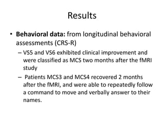 Results
• Behavioral data: from longitudinal behavioral
assessments (CRS-R)
– VS5 and VS6 exhibited clinical improvement and
were classified as MCS two months after the fMRI
study
– Patients MCS3 and MCS4 recovered 2 months
after the fMRI, and were able to repeatedly follow
a command to move and verbally answer to their
names.
 