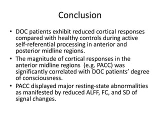 Conclusion
• DOC patients exhibit reduced cortical responses
compared with healthy controls during active
self-referential processing in anterior and
posterior midline regions.
• The magnitude of cortical responses in the
anterior midline regions (e.g. PACC) was
significantly correlated with DOC patients’ degree
of consciousness.
• PACC displayed major resting-state abnormalities
as manifested by reduced ALFF, FC, and SD of
signal changes.
 