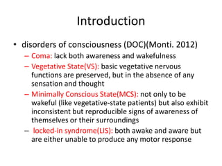 Introduction
• disorders of consciousness (DOC)(Monti. 2012)
– Coma: lack both awareness and wakefulness
– Vegetative State(VS): basic vegetative nervous
functions are preserved, but in the absence of any
sensation and thought
– Minimally Conscious State(MCS): not only to be
wakeful (like vegetative-state patients) but also exhibit
inconsistent but reproducible signs of awareness of
themselves or their surroundings
– locked-in syndrome(LIS): both awake and aware but
are either unable to produce any motor response
 