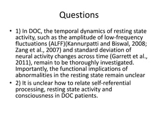 Questions
• 1) In DOC, the temporal dynamics of resting state
activity, such as the amplitude of low-frequency
fluctuations (ALFF)(Kannurpatti and Biswal, 2008;
Zang et al., 2007) and standard deviation of
neural activity changes across time (Garrett et al.,
2011), remain to be thoroughly investigated.
Importantly, the functional implications of
abnormalities in the resting state remain unclear
• 2) It is unclear how to relate self-referential
processing, resting state activity and
consciousness in DOC patients.
 