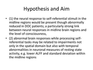 Hypothesis and Aim
• (1) the neural response to self-referential stimuli in the
midline regions would be present though abnormally
reduced in DOC patients; a particularly strong link
between neural responses in midline brain regions and
the level of consciousness,
• (2) abnormal brain responses while processing self-
referential tasks may be related to impairments not
only in the spatial domain but also with temporal
abnormalities in neuronal measures of resting state
activity, e.g. lower ALFF and standard deviation within
the midline regions
 