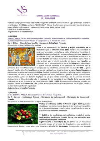 SEMANA SANTA EN ARMENIA
13 – 21 Abril 2014
Visita del complejo monástico Goshavank del siglo XIII en Dilijan construido en un lugar pintoresco, escondido
en el bosque. En Dilidjan visitarán “Old Dilidjan”: fábrica de alfombras, encuentros con los artesanos que
hacen tallados en la madera, y trabajos con la cerámica. Salida hacia el hotel.
Check-in en el Hotel en Dilijan.
Alojamiento en el hotel en Dilijan.
18/04/2014
VIERNES SANTO – El día más solemne para los cristianos. Habitualmente el servicio en la iglesia comienza
al mediodía para recordar la Pasión, la Crucificación y la Muerte del Señor.
Día 6 – Dilijan – Monasterio de Sanahin – Monasterio de Haghpat – Yereván.
Desayuno en el hotel. Salida con las maletas.
Visita a los Monasterios de Sanahín y Hajpat Patrimonio de la
Humanidad por la UNESCO desde 1996. Tendrán la posibilidad de
pasar por una región montañosa y visitar el complejo monástico de
Sanahín fundado en el siglo X y junto con el monasterio de Hajpat está
incluido en la lista de Patrimonio de la Humanidad de UNESCO. El
nombre Sanahín se traduce literalmente del armenio como "éste es
más antiguo que el otro", teniendo en cuenta que Sanahín se
construyó por el mismo arquitecto que el de Hajpat y es más antiguo.
La iglesia principal dedicada a San Salvador fue construida bajo el
patrocinio de la reina Khosrovanouch, la esposa del rey Ashot III de Armenia entre los años 967-970. La iglesia
abarca 4 capillas laterales. Sanahín es un centro espiritual muy importante de la región Tashir-Dzoraget. A
continuación se visitará el monasterio Hajpat fundado en el siglo X que abarca iglesia y capillas, sepulturas,
campanarios, el edificio de la Academia, depósitos de libros, refectorios, gallerías y otras construcciones
monumentales. Junto con Sanahín Haghpat era un gran centro intelectual de la Armenia Medieval.
Antiguamente el Monasterio abarcaba el mausoleo del rey bagratida de Lorri Kuriké III. La segunda capilla
está dedicada a San Gregorio y fue construida entre 1005 y 1025. El monasterio comprende también una
pequeña capilla de la Madre de Dios (Sourb Astvatsatsín) la cual fue reconstruida en la época soviética
cuando los monjes fueron expulsados.
Alojamiento en el hotel en Yereván.
19/04/2014
EL DÍA de SANTA PASCUA. Se evoca el reposo del Señor en el Sepulcro.
Día 7 – Yereván – Fortaleza de Amberd – Monasterio de Saghmosavank – Monasterio de Hovanavank Yereván.
Desayuno en el hotel. Camino hacia la región de Aragatsotn.
Visita a la Fortaleza y castillo de Amberd (siglos X-XIII) que están
situados en una colina rocosa. Es una de las fortalezas inaccesibles
de la Armenia Medieval. Esta fortaleza con el castillo ha sido el
patrimonio de la dinastía Pahlavouní.
** Debido a las condiciones meteorológicas, en abril el camino
hacia Amberd puede estar cerrado. En ese caso, esta visita será
sustituida por la Iglesia Karmravor.
Saghmosavank el monasterio de los salmos es un monasterio
armenio situado en el marz de Aragatsotn, a una veintena de
kilómetros de Ereván, a una altura que destaca en el valle del Rio Kasakh. Corresponde a un segundo
3

Viajes Singulares, C. Chapinería, 6 – 28035 Madrid – Telf.: +34629677523/+34639080318/+34606417447
www.viajessingulares.com

 