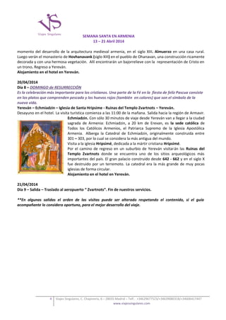 SEMANA SANTA EN ARMENIA
13 – 21 Abril 2014
momento del desarrollo de la arquitectura medieval armenia, en el siglo XIII. Almuerzo en una casa rural.
Luego verán el monasterio de Hovhanavank (siglo XIII) en el pueblo de Ohanavan, una construcción ricamente
decorada y con una hermosa vegetación. Allí encontrarán un bajorrelieve con la representación de Cristo en
un trono. Regreso a Yereván.
Alojamiento en el hotel en Yereván.
20/04/2014
Día 8 – DOMINGO de RESURRECCIÓN
Es la celebración más importante para los cristianos. Una parte de la Fé en la fiesta de feliz Pascua consiste
en los platos que comprenden pescado y los huevos rojos (también en colores) que son el símbolo de la
nueva vida.
Yereván – Echmiadzin – Iglesia de Santa Hripsime - Ruinas del Templo Zvartnots – Yereván.
Desayuno en el hotel. La visita turística comienza a las 11:00 de la mañana. Salida hacia la región de Armavir.
Echmiadzin. Con sólo 30 minutos de viaje desde Yereván van a llegar a la ciudad
sagrada de Armenia: Echmiadzin, a 20 km de Erevan, es la sede católica de
Todos los Católicos Armenios, el Patriarca Supremo de la Iglesia Apostólica
Armenia. Alberga la Catedral de Echmiadzin, originalmente construida entre
301 – 303, por lo cual se considera la más antigua del mundo.
Visita a la iglesia Hripsimé, dedicada a la mártir cristiana Hripsimé.
Por el camino de regreso en un suburbio de Yereván visitarán las Ruinas del
Templo Zvartnots donde se encuentra uno de los sitios arqueológicos más
importantes del país. El gran palacio construido desde 642 - 662 y en el siglo X
fue destruido por un terremoto. La catedral era la más grande de muy pocas
iglesias de forma circular.
Alojamiento en el hotel en Yereván.
21/04/2014
Día 9 – Salida – Traslado al aeropuerto “ Zvartnots”. Fin de nuestros servicios.
**En algunas salidas el orden de las visitas puede ser alterado respetando el contenido, si el guía
acompañante lo considera oportuno, para el mejor desarrollo del viaje.

4

Viajes Singulares, C. Chapinería, 6 – 28035 Madrid – Telf.: +34629677523/+34639080318/+34606417447
www.viajessingulares.com

 
