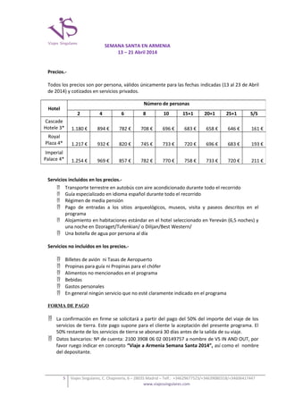 SEMANA SANTA EN ARMENIA
13 – 21 Abril 2014
Precios.Todos los precios son por persona, válidos únicamente para las fechas indicadas (13 al 23 de Abril
de 2014) y cotizados en servicios privados.
Número de personas

Hotel

2

4

6

8

10

15+1

20+1

25+1

S/S

Cascade
Hotele 3*

1.180 €

894 €

782 €

708 €

696 €

683 €

658 €

646 €

161 €

Royal
Plaza 4*

1.217 €

932 €

820 €

745 €

733 €

720 €

696 €

683 €

193 €

Imperial
Palace 4*

1.254 €

969 €

857 €

782 €

770 €

758 €

733 €

720 €

211 €

Servicios incluidos en los precios. Transporte terrestre en autobús con aire acondicionado durante todo el recorrido
 Guía especializado en idioma español durante todo el recorrido
 Régimen de media pensión
 Pago de entradas a los sitios arqueológicos, museos, visita y paseos descritos en el
programa
 Alojamiento en habitaciones estándar en el hotel seleccionado en Yereván (6,5 noches) y
una noche en Dzoraget/Tufenkian/ o Dilijan/Best Western/
 Una botella de agua por persona al día
Servicios no incluidos en los precios.






Billetes de avión ni Tasas de Aeropuerto
Propinas para guía ni Propinas para el chófer
Alimentos no mencionados en el programa
Bebidas
Gastos personales
En general ningún servicio que no esté claramente indicado en el programa

FORMA DE PAGO

 La confirmación en firme se solicitará a partir del pago del 50% del importe del viaje de los
servicios de tierra. Este pago supone para el cliente la aceptación del presente programa. El
50% restante de los servicios de tierra se abonará 30 días antes de la salida de su viaje.
 Datos bancarios: Nº de cuenta: 2100 3908 06 02 00149757 a nombre de VS IN AND OUT, por
favor ruego indicar en concepto “Viaje a Armenia Semana Santa 2014”, así como el nombre
del depositante.

5

Viajes Singulares, C. Chapinería, 6 – 28035 Madrid – Telf.: +34629677523/+34639080318/+34606417447
www.viajessingulares.com

 