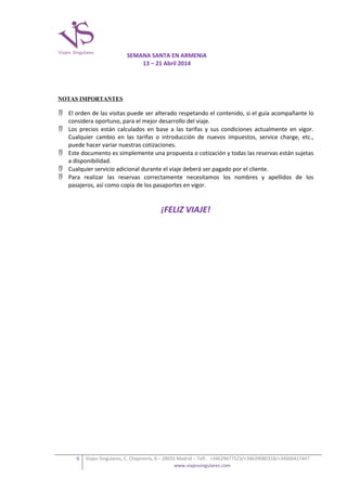SEMANA SANTA EN ARMENIA
13 – 21 Abril 2014

NOTAS IMPORTANTES

 El orden de las visitas puede ser alterado respetando el contenido, si el guía acompañante lo
considera oportuno, para el mejor desarrollo del viaje.
 Los precios están calculados en base a las tarifas y sus condiciones actualmente en vigor.
Cualquier cambio en las tarifas o introducción de nuevos impuestos, service charge, etc.,
puede hacer variar nuestras cotizaciones.
 Este documento es simplemente una propuesta o cotización y todas las reservas están sujetas
a disponibilidad.
 Cualquier servicio adicional durante el viaje deberá ser pagado por el cliente.
 Para realizar las reservas correctamente necesitamos los nombres y apellidos de los
pasajeros, así como copia de los pasaportes en vigor.

¡FELIZ VIAJE!

6

Viajes Singulares, C. Chapinería, 6 – 28035 Madrid – Telf.: +34629677523/+34639080318/+34606417447
www.viajessingulares.com

 