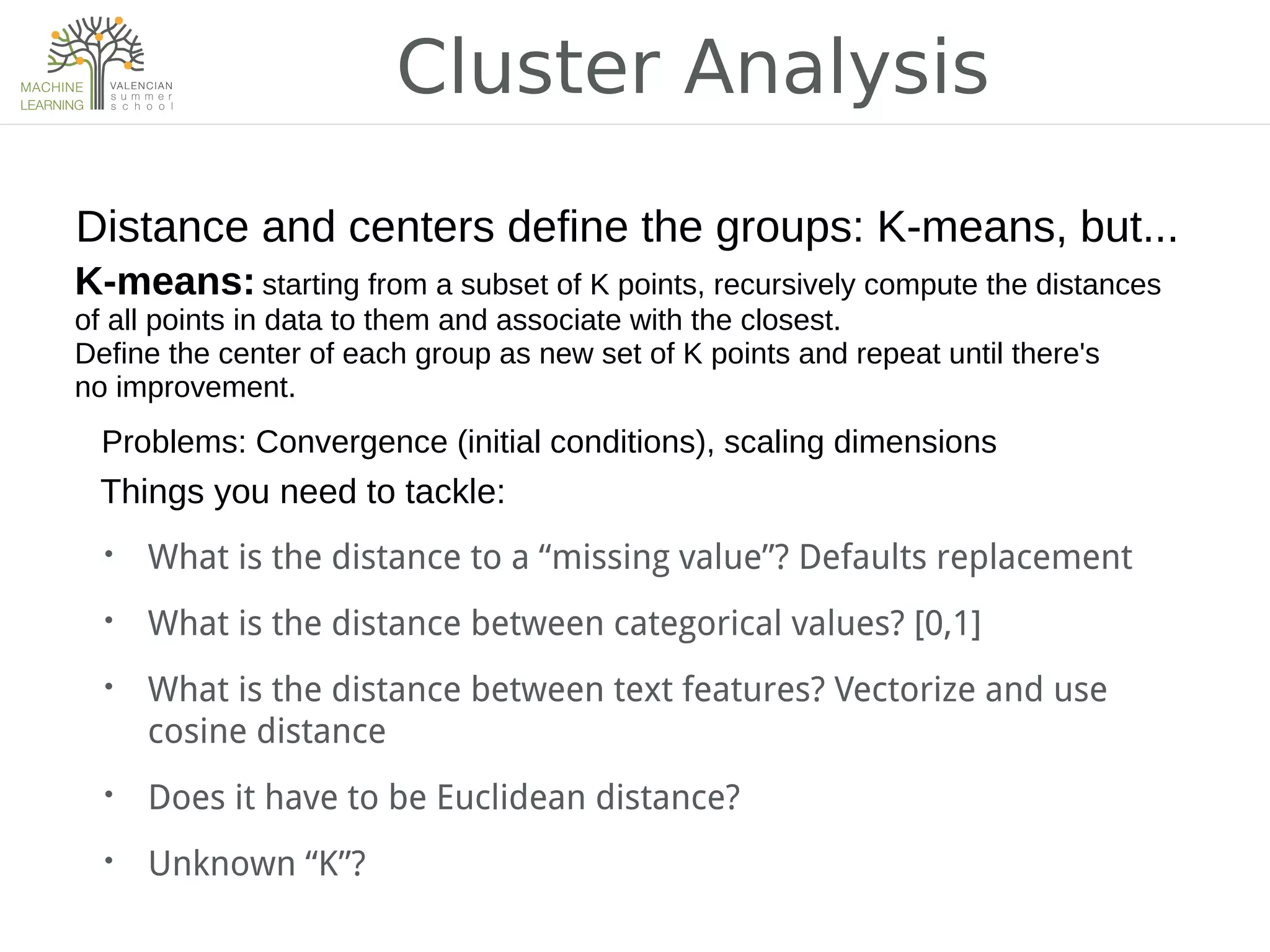 Cluster Analysis
• What is the distance to a “missing value”? Defaults replacement
• What is the distance between categorical values? [0,1]
• What is the distance between text features? Vectorize and use
cosine distance
• Does it have to be Euclidean distance?
• Unknown “K”?
Distance and centers define the groups: K-means, but...
Problems: Convergence (initial conditions), scaling dimensions
Things you need to tackle:
K-means: starting from a subset of K points, recursively compute the distances
of all points in data to them and associate with the closest.
Define the center of each group as new set of K points and repeat until there's
no improvement.
 