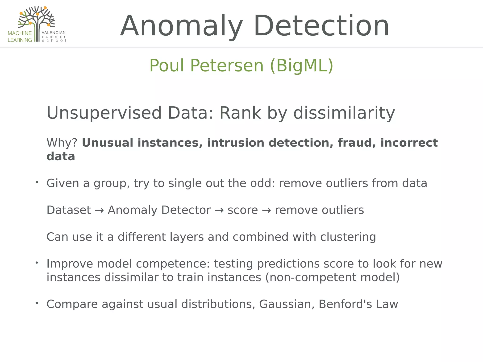 Unsupervised Data: Rank by dissimilarity
Why? Unusual instances, intrusion detection, fraud, incorrect
data
• Given a group, try to single out the odd: remove outliers from data
Dataset → Anomaly Detector → score → remove outliers
Can use it a diKerent layers and combined with clustering
• Improve model competence: testing predictions score to look for new
instances dissimilar to train instances (non-competent model)
• Compare against usual distributions, Gaussian, Benford's Law
Anomaly Detection
Poul Petersen (BigML)
 