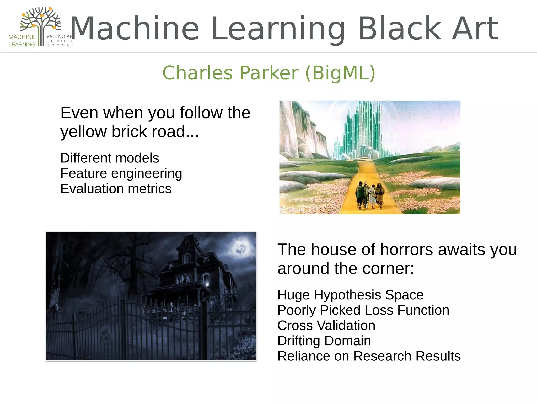 Machine Learning Black Art
Charles Parker (BigML)
Even when you follow the
yellow brick road...
Different models
Feature engineering
Evaluation metrics
The house of horrors awaits you
around the corner:
Huge Hypothesis Space
Poorly Picked Loss Function
Cross Validation
Drifting Domain
Reliance on Research Results
 