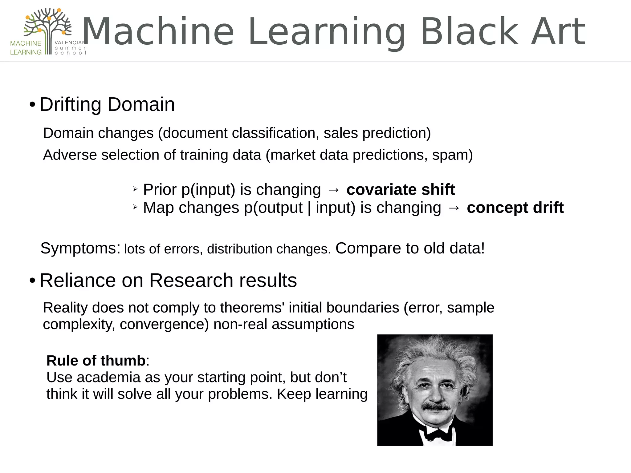 Machine Learning Black Art
● Drifting Domain
Domain changes (document classification, sales prediction)
Adverse selection of training data (market data predictions, spam)
➢ Prior p(input) is changing → covariate shift
➢ Map changes p(output | input) is changing → concept drift
Symptoms: lots of errors, distribution changes. Compare to old data!
● Reliance on Research results
Reality does not comply to theorems' initial boundaries (error, sample
complexity, convergence)
Rule of thumb:
Use academia as your starting point, but don’t
think it will solve all your problems. Keep learning
Reality does not comply to theorems' initial boundaries (error, sample
complexity, convergence) non-real assumptions
 