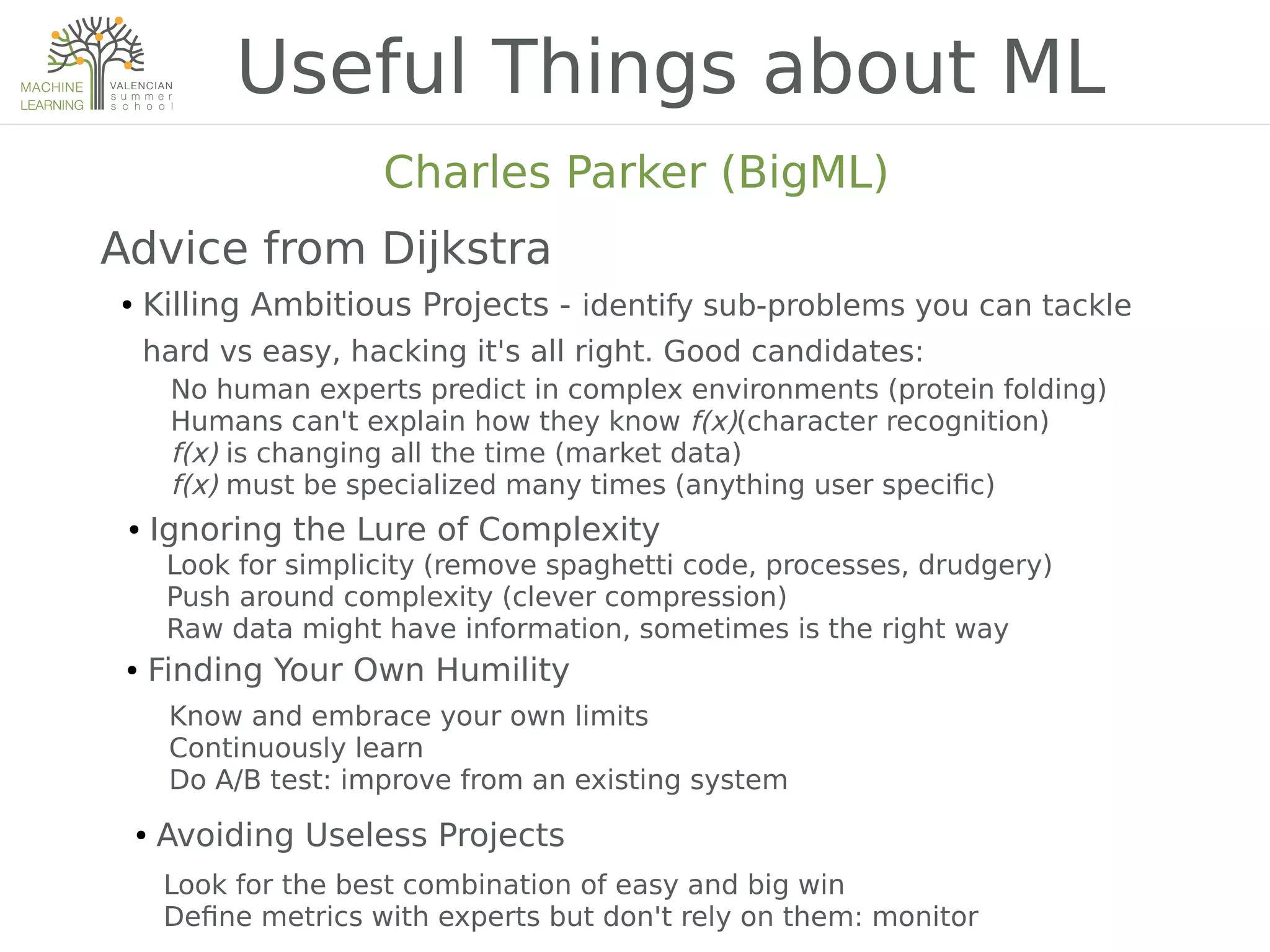 Useful Things about ML
Charles Parker (BigML)
Advice from Dijkstra
● Killing Ambitious Projects - identify sub-problems you can tackle
hard vs easy, hacking it's all right. Good candidates:
No human experts predict in complex environments (protein folding)
Humans can't explain how they know f(x)(character recognition)
f(x) is changing all the time (market data)
f(x) must be specialized many times (anything user speci2c)
● Ignoring the Lure of Complexity
Look for simplicity (remove spaghetti code, processes, drudgery)
Push around complexity (clever compression)
Raw data might have information, sometimes is the right way
● Finding Your Own Humility
Know and embrace your own limits
Continuously learn
Do A/B test: improve from an existing system
● Avoiding Useless Projects
Look for the best combination of easy and big win
De2ne metrics with experts but don't rely on them: monitor
 