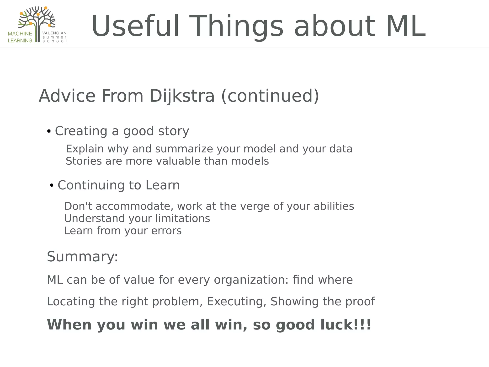 Useful Things about ML
Advice From DijkstraAdvice From DijkstraAdvice From DijkstraAdvice From Dijkstra (continued)
● Creating a good story
Explain why and summarize your model and your data
Stories are more valuable than models
● Continuing to Learn
Don't accommodate, work at the verge of your abilities
Understand your limitations
Learn from your errors
Summary:
ML can be of value for every organization: 2nd where
Locating the right problem, Executing, Showing the proof
When you win we all win, so good luck!!!
 