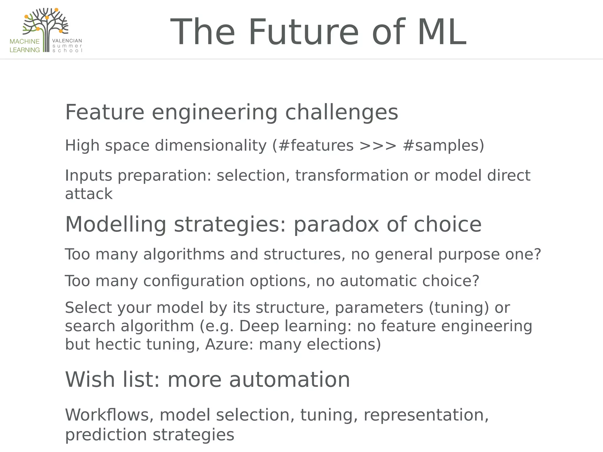 Feature engineering challenges
High space dimensionality (#features >>> #samples)
Inputs preparation: selection, transformation or model direct
attack
Modelling strategies: paradox of choice
Too many algorithms and structures, no general purpose one?
Too many con2guration options, no automatic choice?
Select your model by its structure, parameters (tuning) or
search algorithm (e.g. Deep learning: no feature engineering
but hectic tuning, Azure: many elections)
Wish list: more automation
Work7ows, model selection, tuning, representation,
prediction strategies
The Future of ML
 
