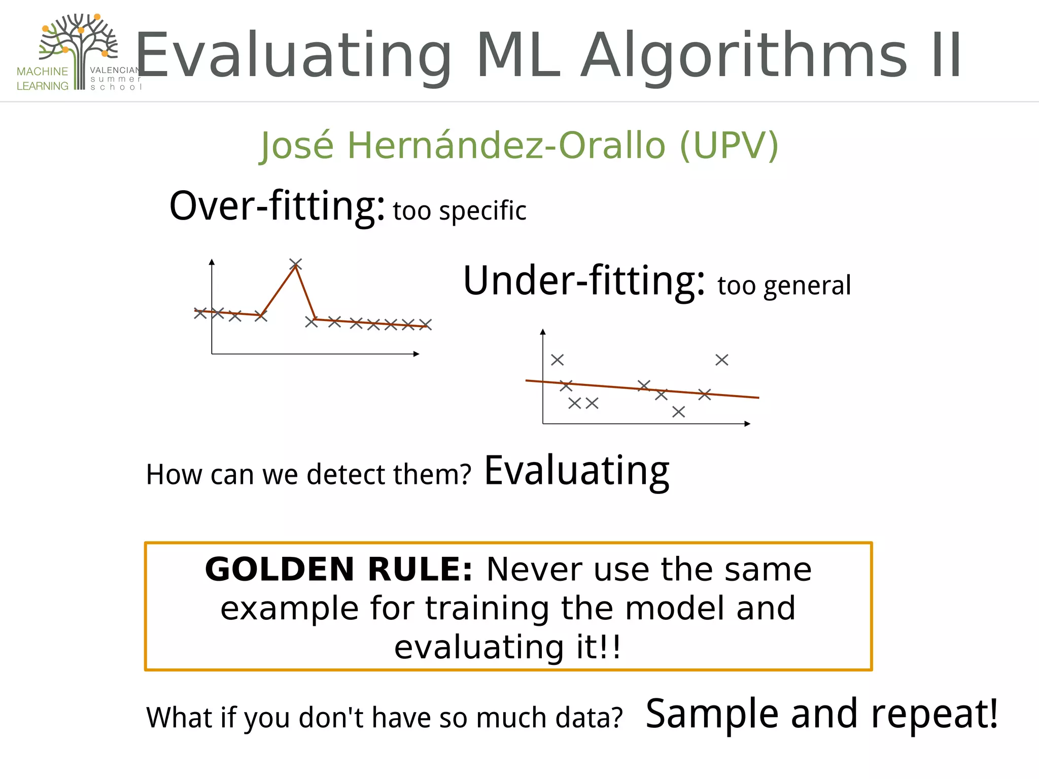 Evaluating ML Algorithms II
GOLDEN RULE: Never use the same
example for training the model and
evaluating it!!
What if you don't have so much data? Sample and repeat!
José Hernández-Orallo (UPV)
Under-fitting: too general
How can we detect them? Evaluating
Over-fitting: too specific
 