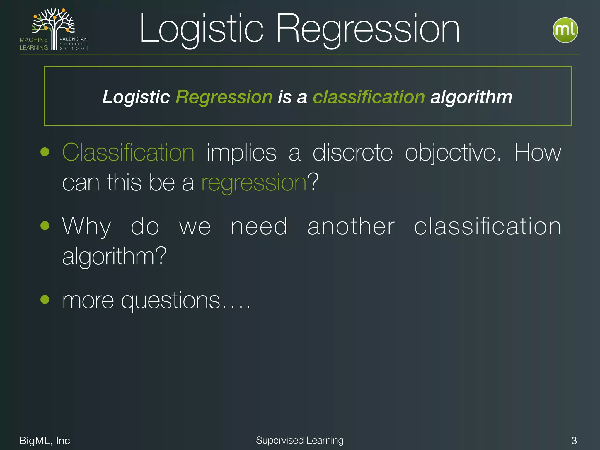 BigML, Inc 3Supervised Learning
• Classiﬁcation implies a discrete objective. How
can this be a regression?
• Why do we need another classiﬁcation
algorithm?
• more questions….
Logistic Regression
Logistic Regression is a classification algorithm
 