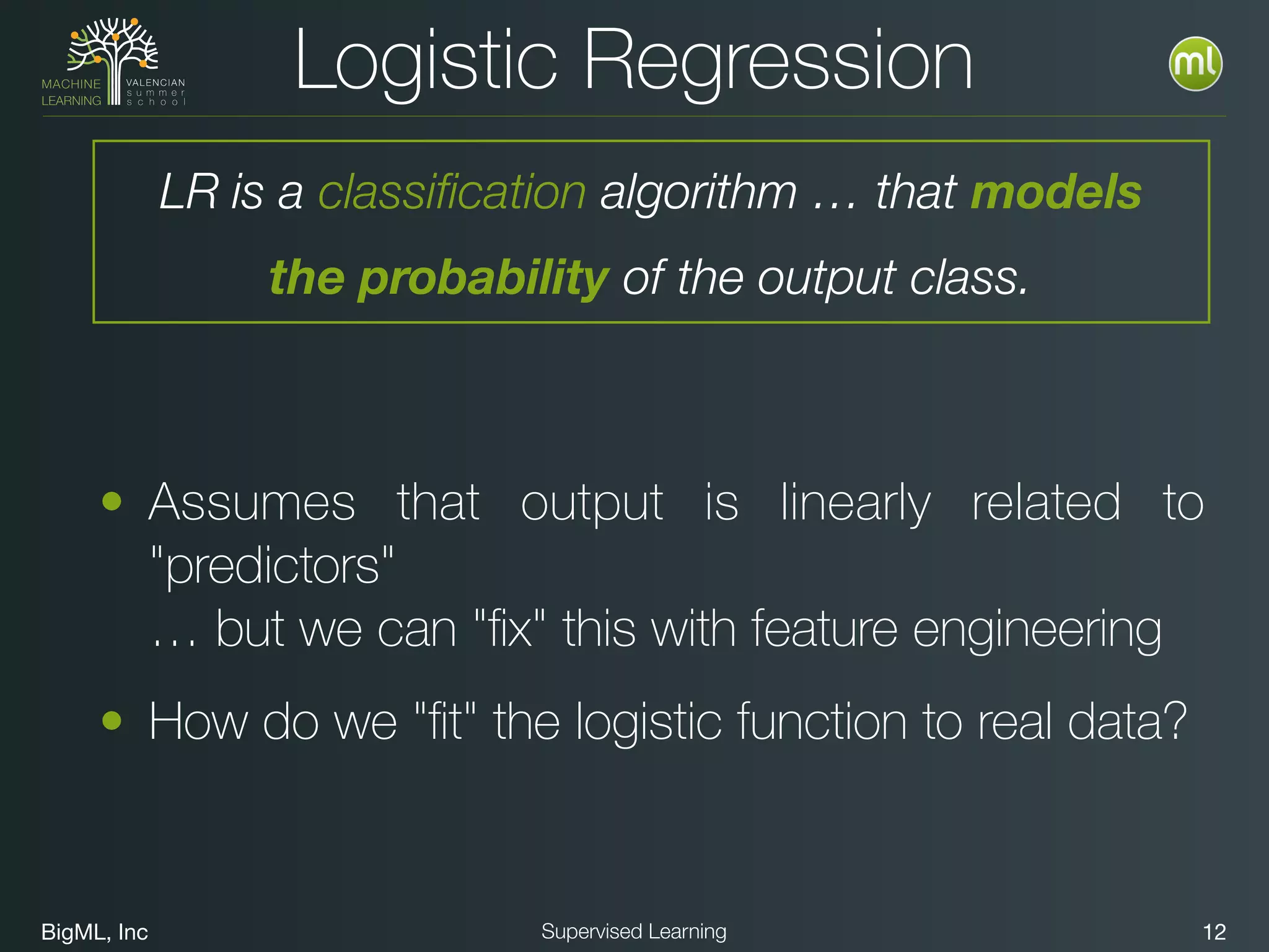 BigML, Inc 12Supervised Learning
• Assumes that output is linearly related to
"predictors" 
… but we can "ﬁx" this with feature engineering
• How do we "ﬁt" the logistic function to real data?
Logistic Regression
LR is a classification algorithm … that models
the probability of the output class.
 
