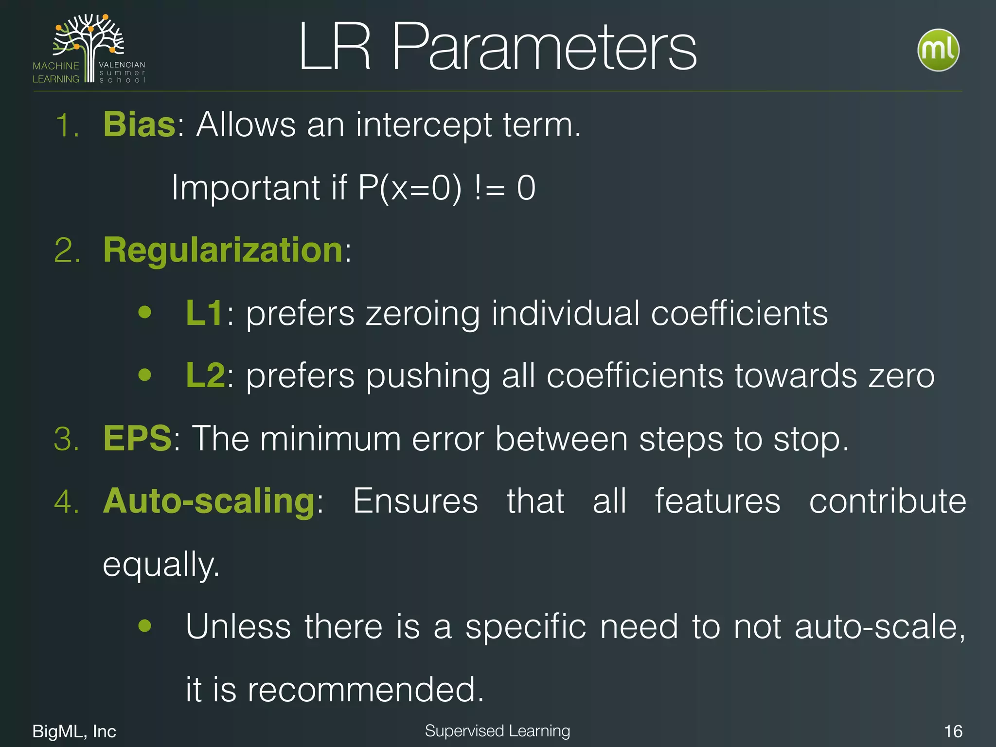 BigML, Inc 16Supervised Learning
LR Parameters
1. Bias: Allows an intercept term.
Important if P(x=0) != 0
2. Regularization:
• L1: prefers zeroing individual coefﬁcients
• L2: prefers pushing all coefﬁcients towards zero
3. EPS: The minimum error between steps to stop.
4. Auto-scaling: Ensures that all features contribute
equally.
• Unless there is a speciﬁc need to not auto-scale,
it is recommended.
 