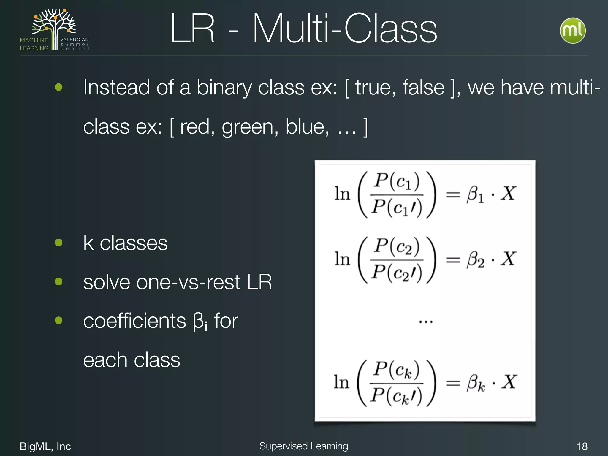 BigML, Inc 18Supervised Learning
LR - Multi-Class
• Instead of a binary class ex: [ true, false ], we have multi-
class ex: [ red, green, blue, … ]
• k classes
• solve one-vs-rest LR
• coefﬁcients βᵢ for  
each class
 