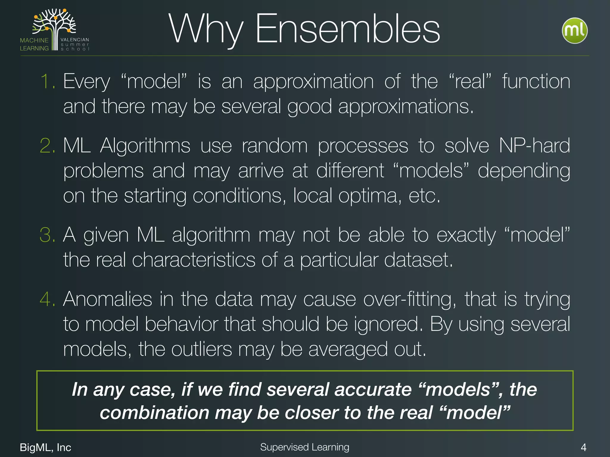 BigML, Inc 4Supervised Learning
1. Every “model” is an approximation of the “real” function
and there may be several good approximations.
2. ML Algorithms use random processes to solve NP-hard
problems and may arrive at diﬀerent “models” depending
on the starting conditions, local optima, etc.
3. A given ML algorithm may not be able to exactly “model”
the real characteristics of a particular dataset.
4. Anomalies in the data may cause over-ﬁtting, that is trying
to model behavior that should be ignored. By using several
models, the outliers may be averaged out.
Why Ensembles
In any case, if we find several accurate “models”, the
combination may be closer to the real “model”
 