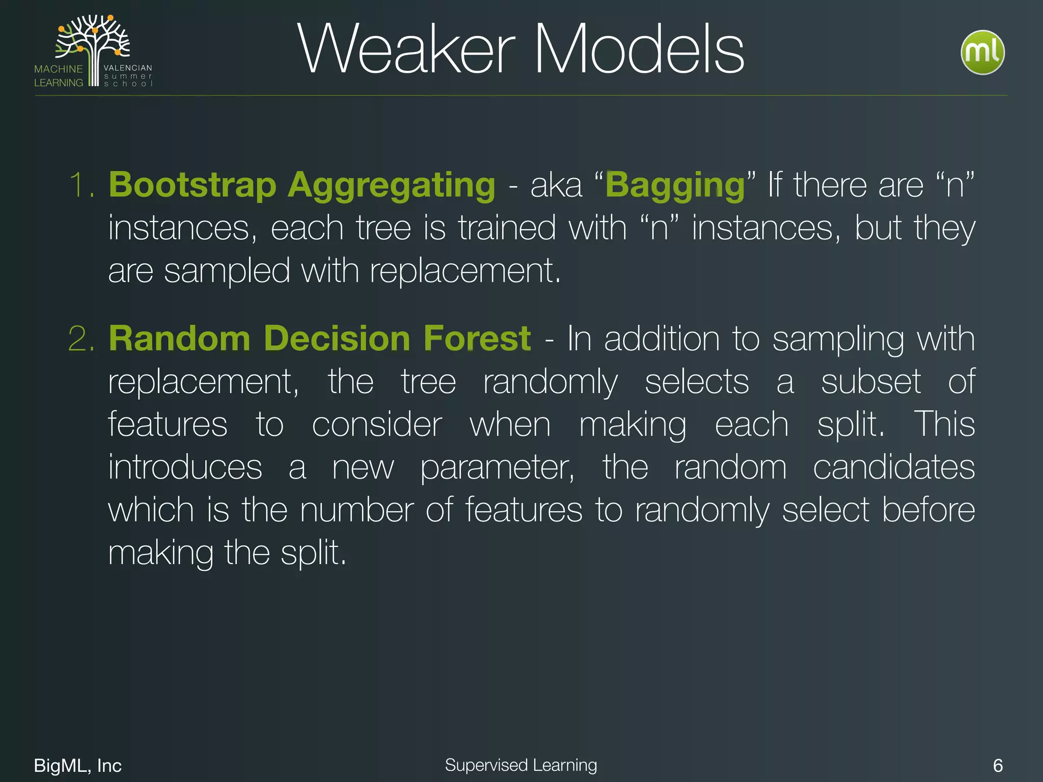 BigML, Inc 6Supervised Learning
Weaker Models
1. Bootstrap Aggregating - aka “Bagging” If there are “n”
instances, each tree is trained with “n” instances, but they
are sampled with replacement.
2. Random Decision Forest - In addition to sampling with
replacement, the tree randomly selects a subset of
features to consider when making each split. This
introduces a new parameter, the random candidates
which is the number of features to randomly select before
making the split.
 