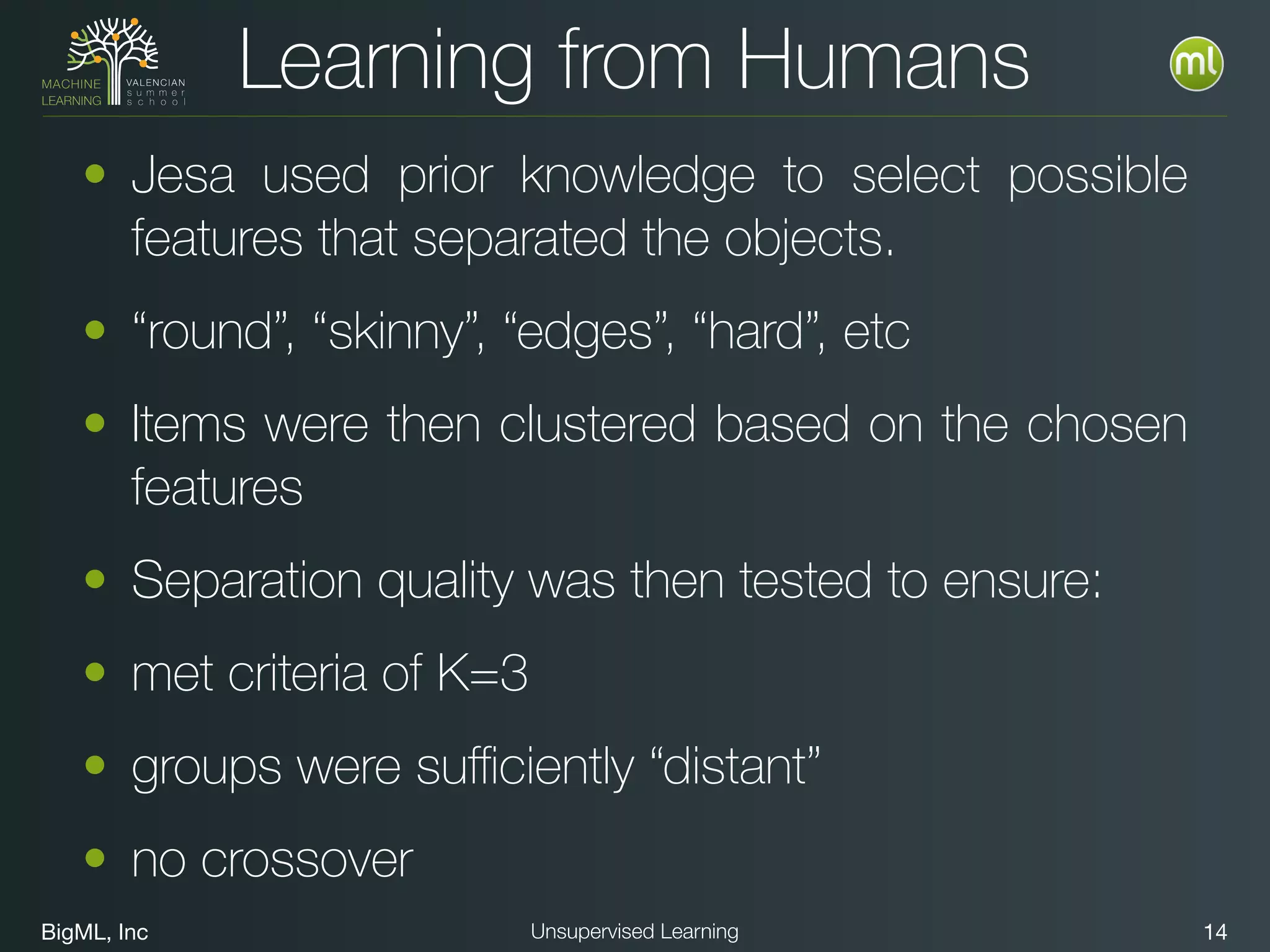 BigML, Inc 14Unsupervised Learning
Learning from Humans
• Jesa used prior knowledge to select possible
features that separated the objects.
• “round”, “skinny”, “edges”, “hard”, etc
• Items were then clustered based on the chosen
features
• Separation quality was then tested to ensure:
• met criteria of K=3
• groups were suﬃciently “distant”
• no crossover
 