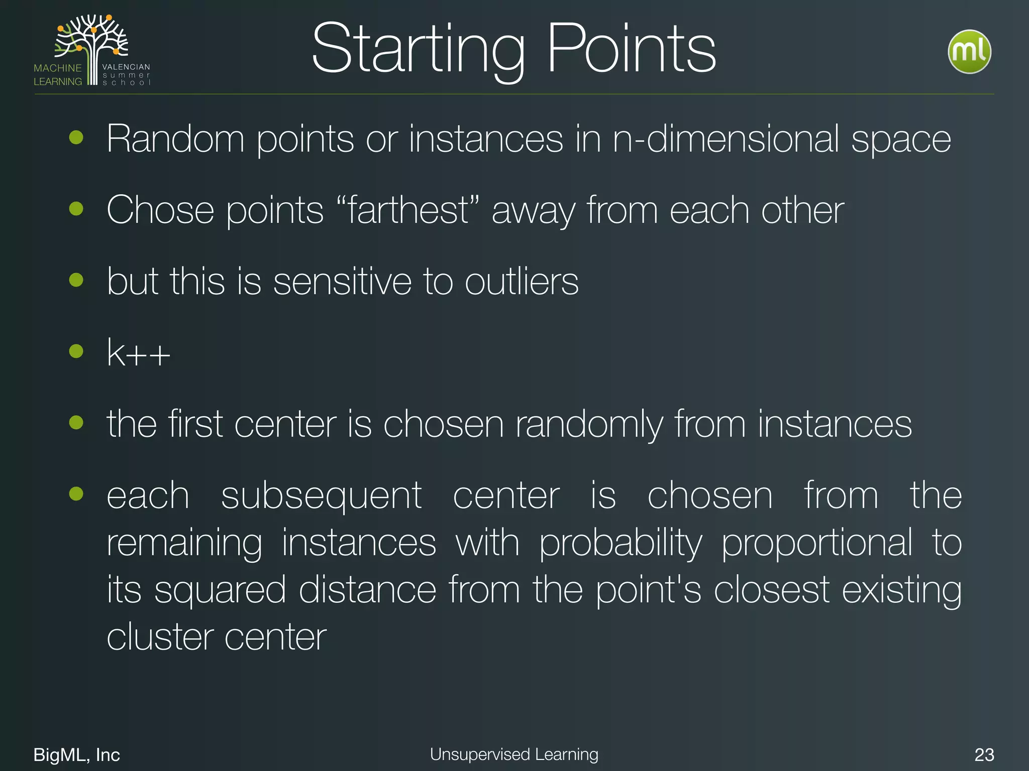 BigML, Inc 23Unsupervised Learning
Starting Points
• Random points or instances in n-dimensional space
• Chose points “farthest” away from each other
• but this is sensitive to outliers
• k++
• the ﬁrst center is chosen randomly from instances
• each subsequent center is chosen from the
remaining instances with probability proportional to
its squared distance from the point's closest existing
cluster center
 