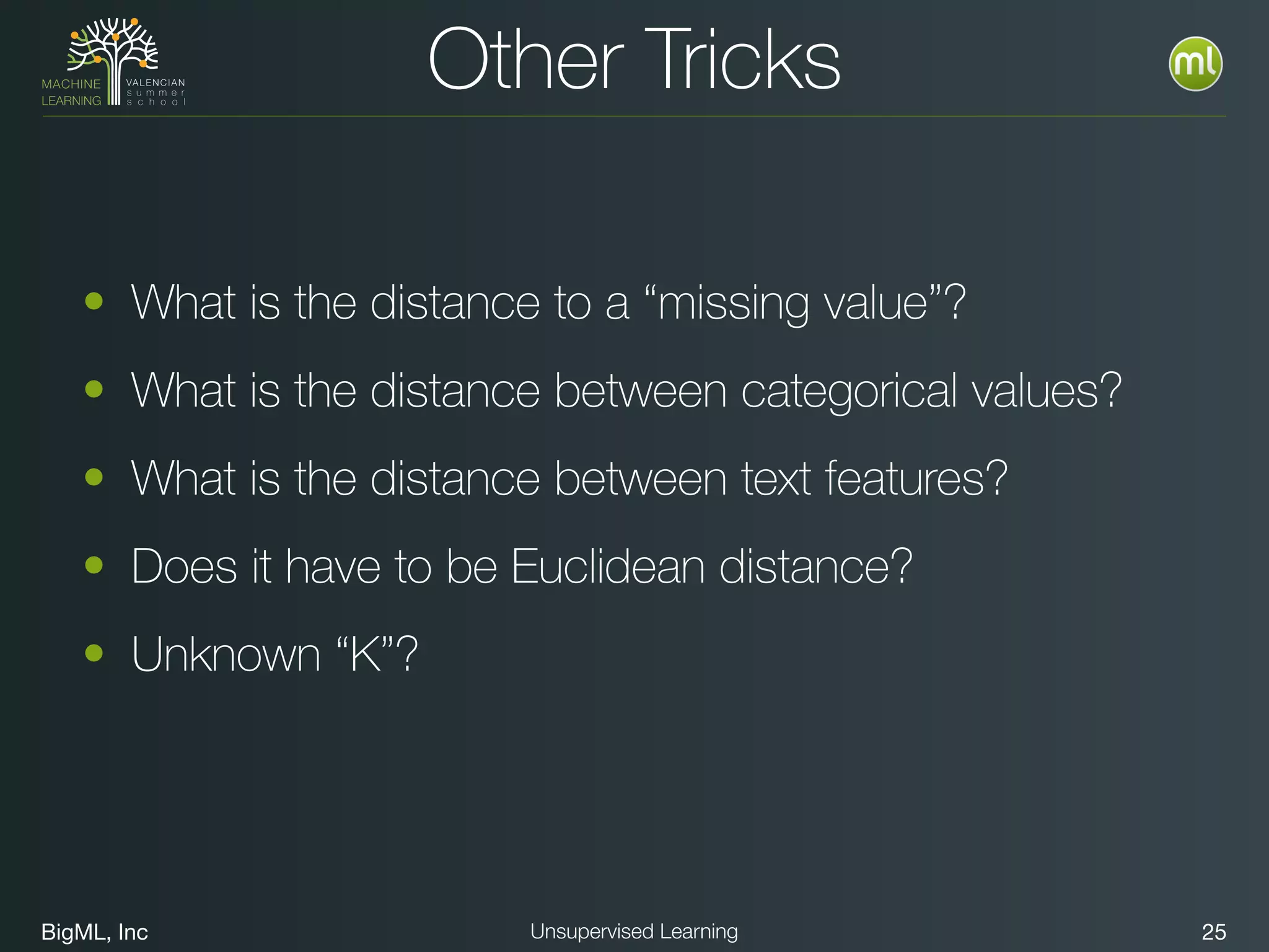 BigML, Inc 25Unsupervised Learning
Other Tricks
• What is the distance to a “missing value”?
• What is the distance between categorical values?
• What is the distance between text features?
• Does it have to be Euclidean distance?
• Unknown “K”?
 