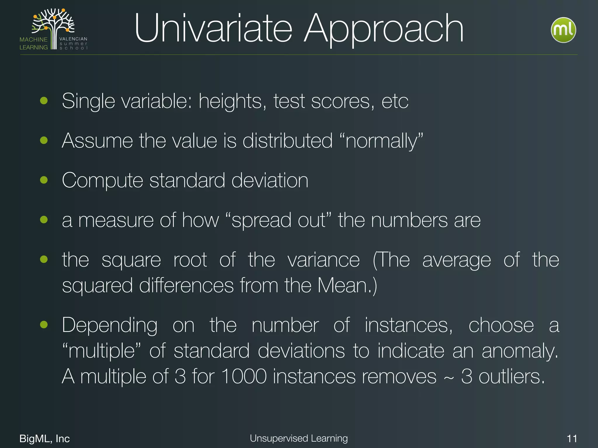 BigML, Inc 11Unsupervised Learning
Univariate Approach
• Single variable: heights, test scores, etc
• Assume the value is distributed “normally”
• Compute standard deviation
• a measure of how “spread out” the numbers are
• the square root of the variance (The average of the
squared diﬀerences from the Mean.)
• Depending on the number of instances, choose a
“multiple” of standard deviations to indicate an anomaly.
A multiple of 3 for 1000 instances removes ~ 3 outliers.
 