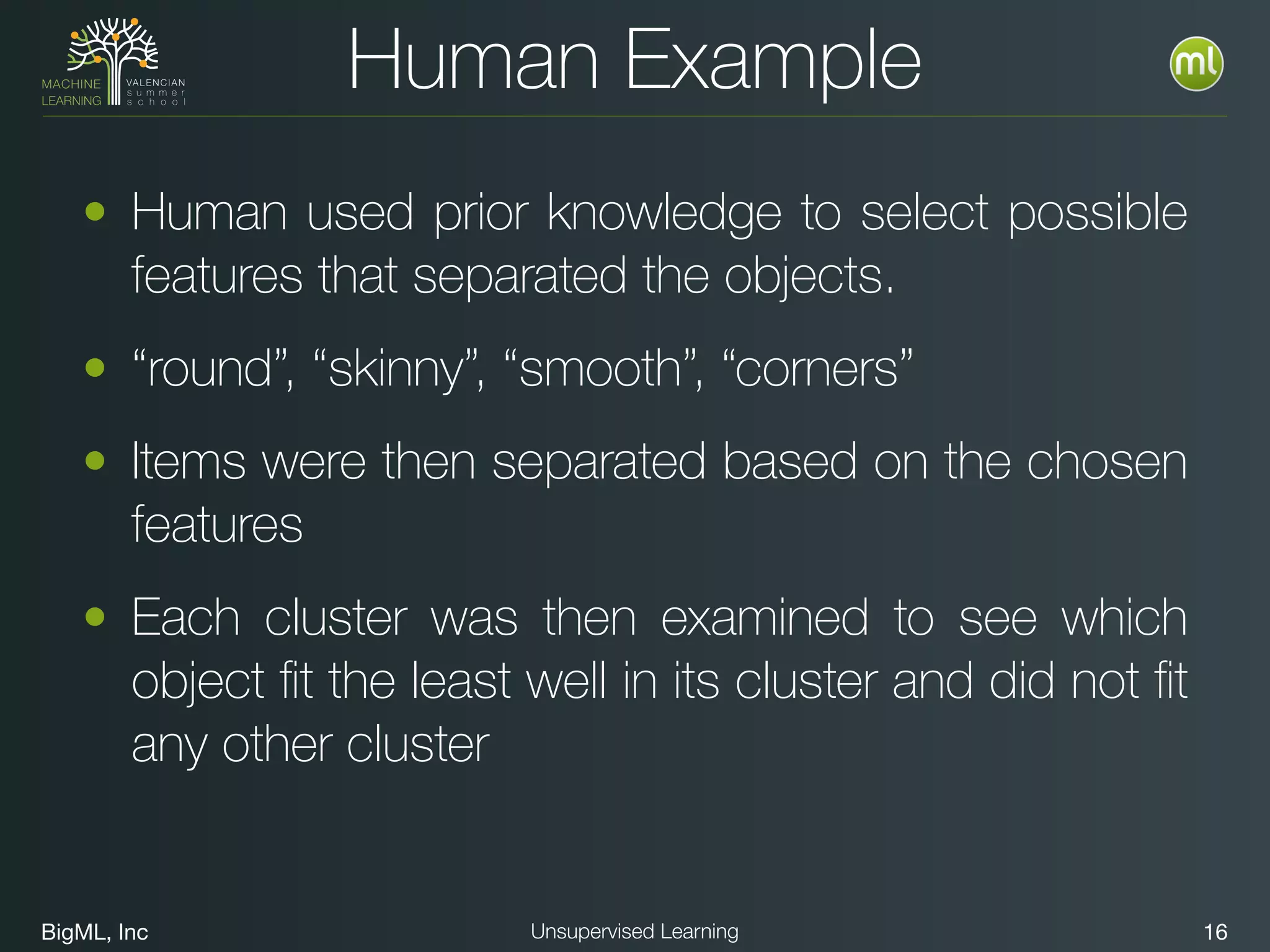 BigML, Inc 16Unsupervised Learning
Human Example
• Human used prior knowledge to select possible
features that separated the objects.
• “round”, “skinny”, “smooth”, “corners”
• Items were then separated based on the chosen
features
• Each cluster was then examined to see which
object ﬁt the least well in its cluster and did not ﬁt
any other cluster
 