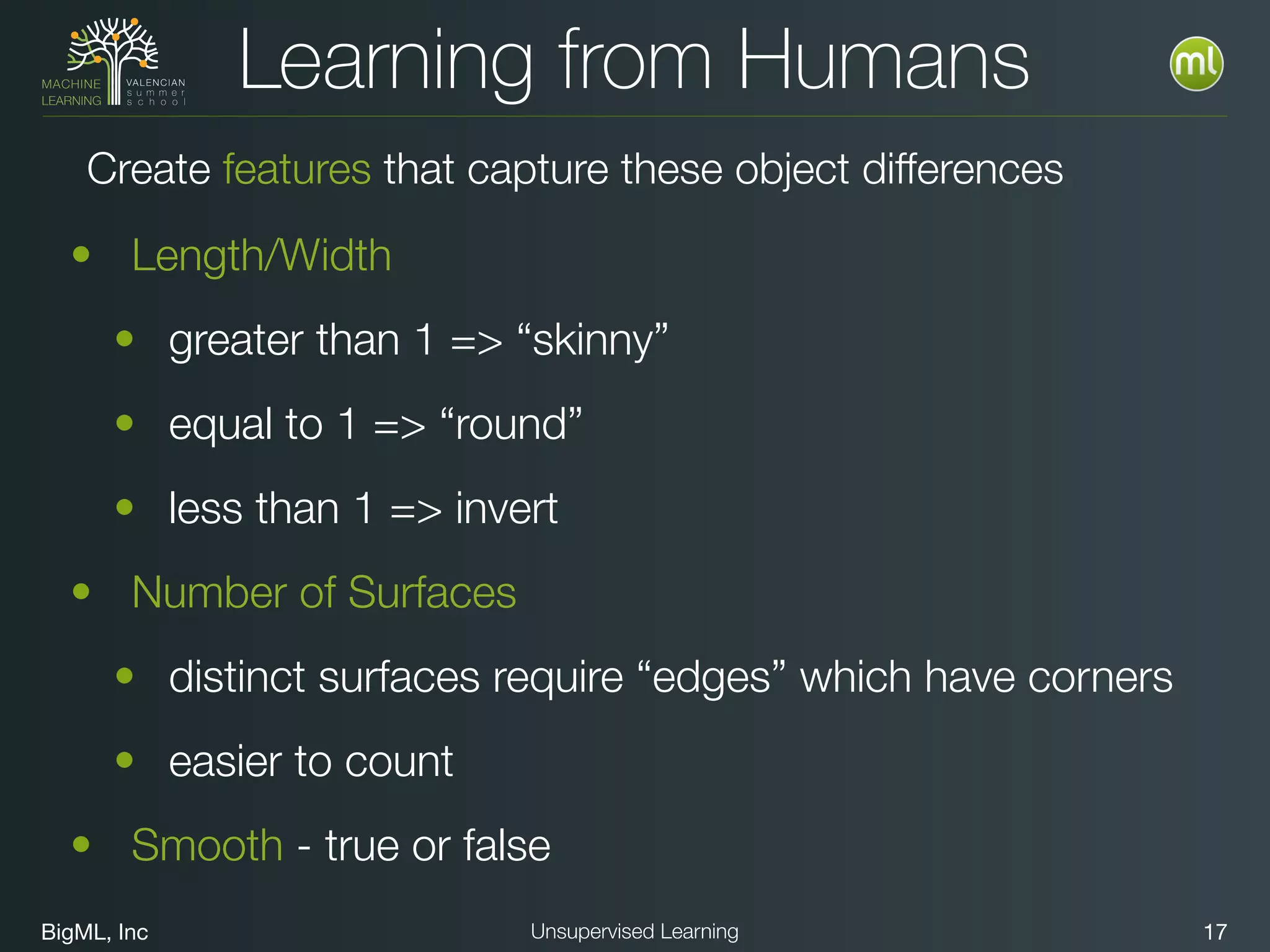 BigML, Inc 17Unsupervised Learning
Learning from Humans
• Length/Width
• greater than 1 => “skinny”
• equal to 1 => “round”
• less than 1 => invert
• Number of Surfaces
• distinct surfaces require “edges” which have corners
• easier to count
• Smooth - true or false
Create features that capture these object differences
 