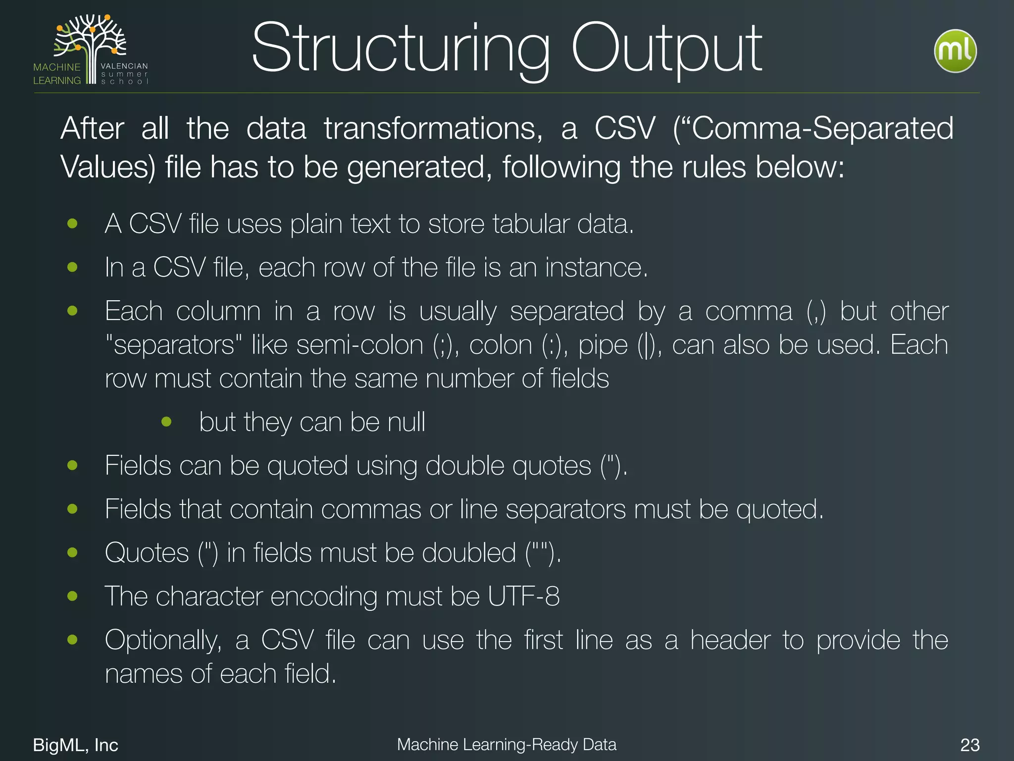 BigML, Inc 23Machine Learning-Ready Data
Structuring Output
• A CSV ﬁle uses plain text to store tabular data.
• In a CSV ﬁle, each row of the ﬁle is an instance.
• Each column in a row is usually separated by a comma (,) but other
"separators" like semi-colon (;), colon (:), pipe (|), can also be used. Each
row must contain the same number of ﬁelds
• but they can be null
• Fields can be quoted using double quotes (").
• Fields that contain commas or line separators must be quoted.
• Quotes (") in ﬁelds must be doubled ("").
• The character encoding must be UTF-8
• Optionally, a CSV ﬁle can use the ﬁrst line as a header to provide the
names of each ﬁeld.
After all the data transformations, a CSV (“Comma-Separated
Values) file has to be generated, following the rules below:
 