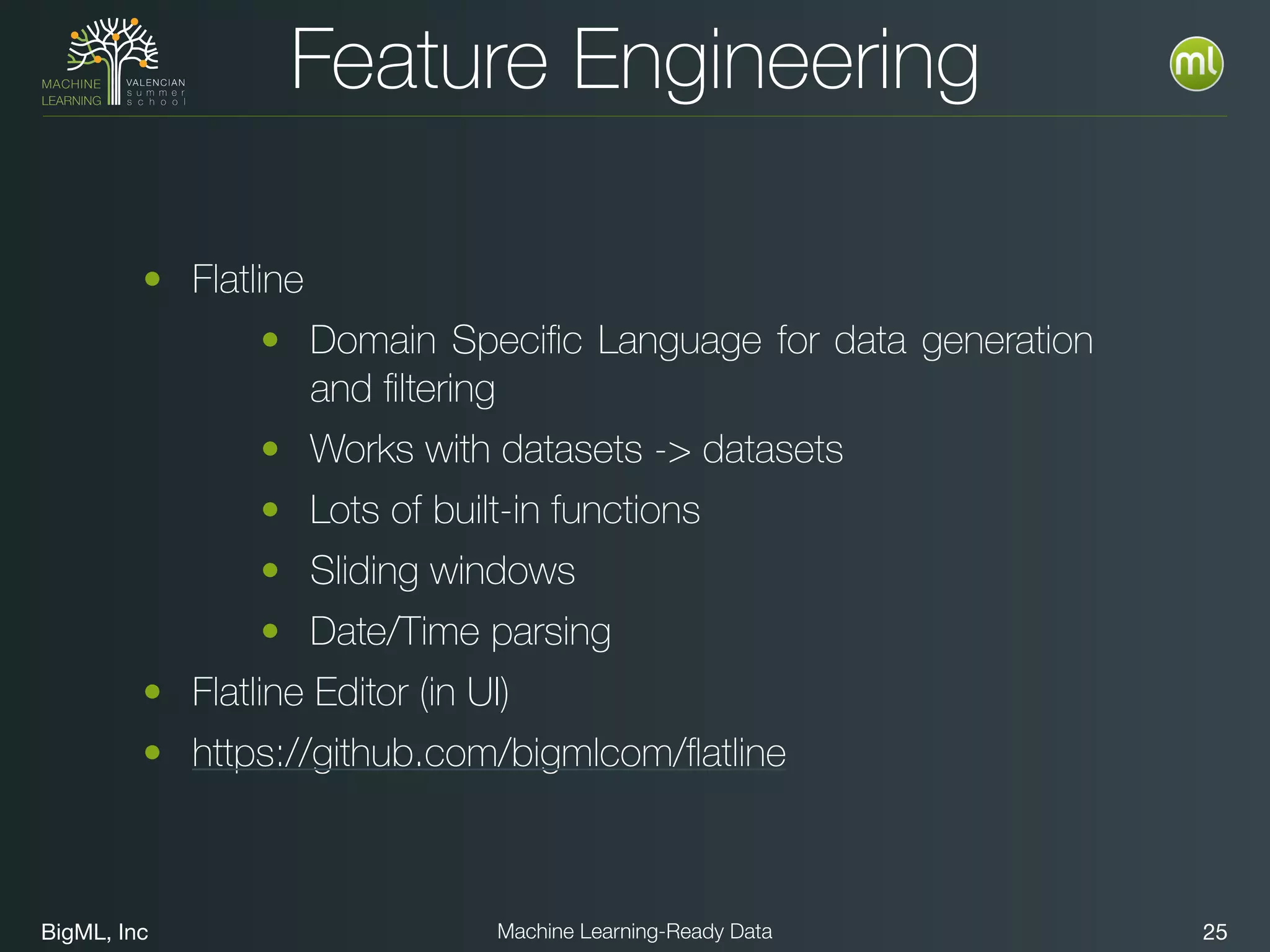 BigML, Inc 25Machine Learning-Ready Data
Feature Engineering
• Flatline
• Domain Speciﬁc Language for data generation
and ﬁltering
• Works with datasets -> datasets
• Lots of built-in functions
• Sliding windows
• Date/Time parsing
• Flatline Editor (in UI)
• https://github.com/bigmlcom/ﬂatline
 