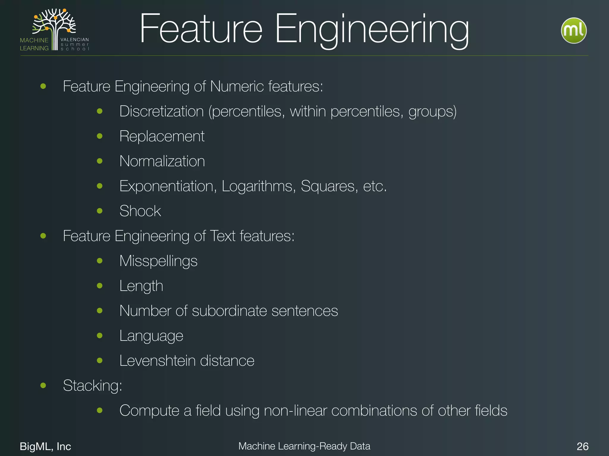 BigML, Inc 26Machine Learning-Ready Data
Feature Engineering
• Feature Engineering of Numeric features:
• Discretization (percentiles, within percentiles, groups)
• Replacement
• Normalization
• Exponentiation, Logarithms, Squares, etc.
• Shock
• Feature Engineering of Text features:
• Misspellings
• Length
• Number of subordinate sentences
• Language
• Levenshtein distance
• Stacking:
• Compute a ﬁeld using non-linear combinations of other ﬁelds
 