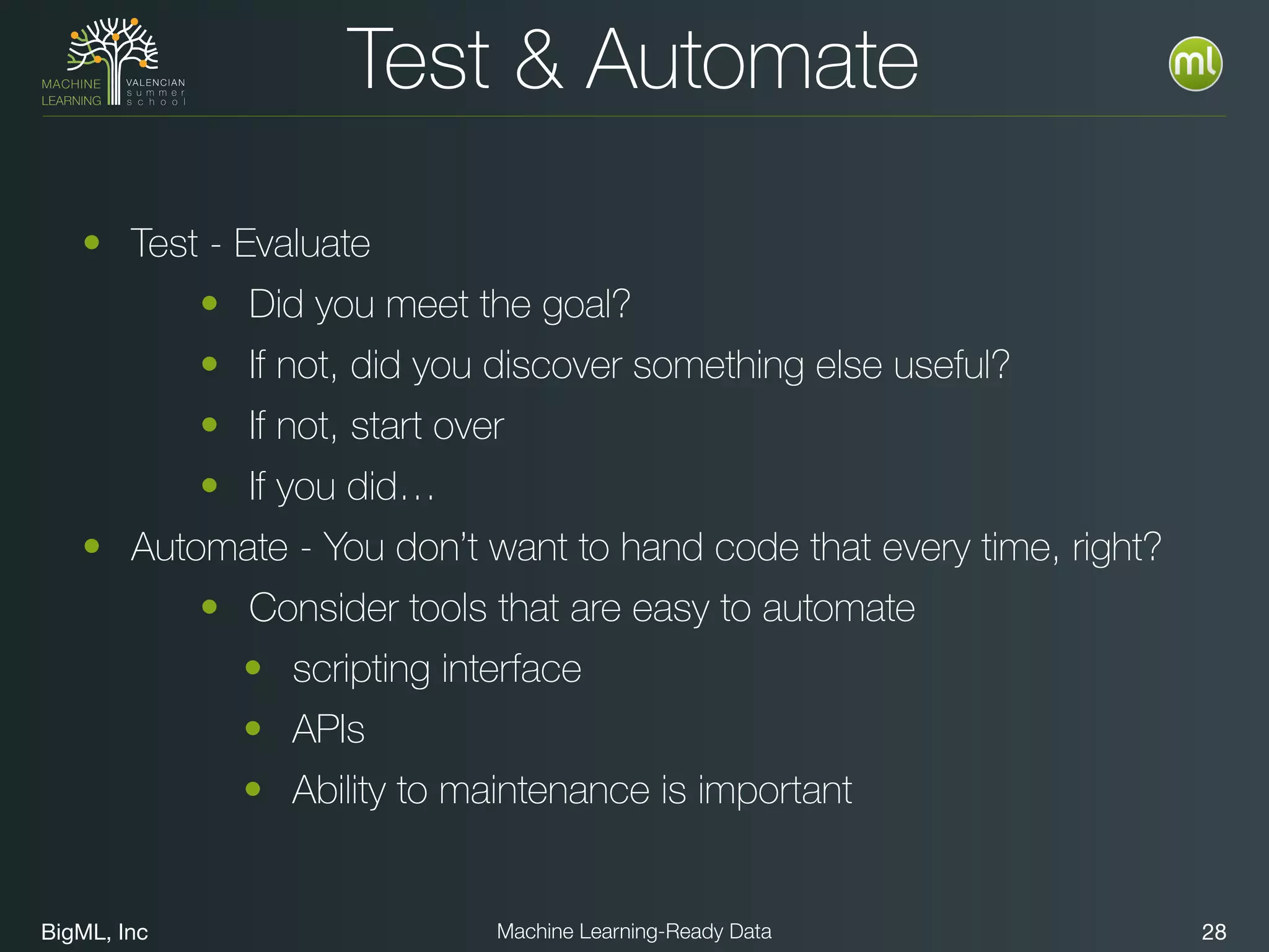 BigML, Inc 28Machine Learning-Ready Data
Test & Automate
• Test - Evaluate
• Did you meet the goal?
• If not, did you discover something else useful?
• If not, start over
• If you did…
• Automate - You don’t want to hand code that every time, right?
• Consider tools that are easy to automate
• scripting interface
• APIs
• Ability to maintenance is important
 