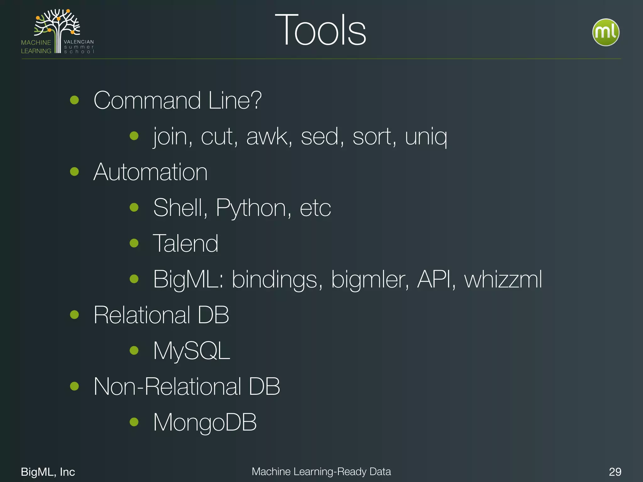 BigML, Inc 29Machine Learning-Ready Data
Tools
• Command Line?
• join, cut, awk, sed, sort, uniq
• Automation
• Shell, Python, etc
• Talend
• BigML: bindings, bigmler, API, whizzml
• Relational DB
• MySQL
• Non-Relational DB
• MongoDB
 