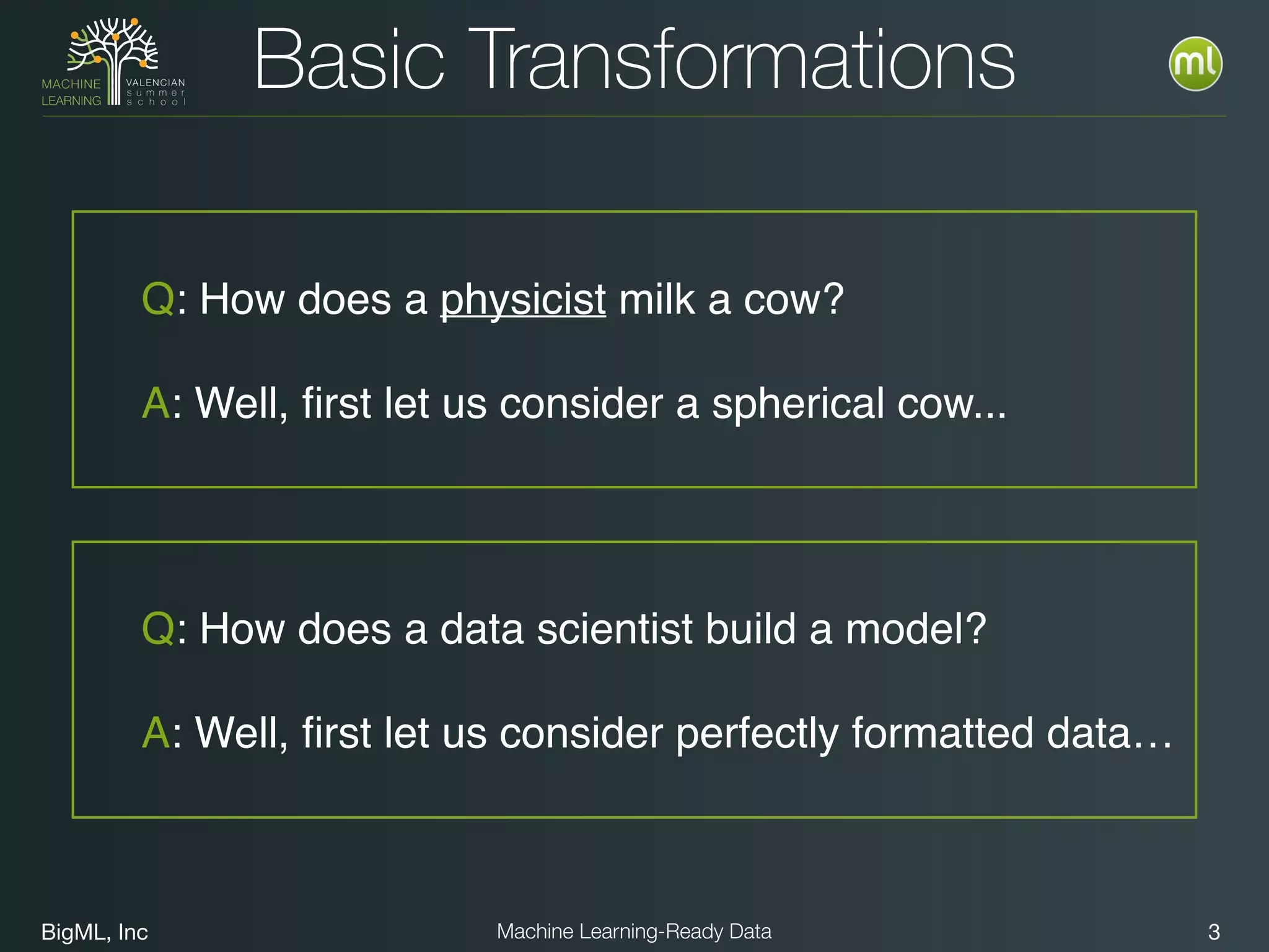 BigML, Inc 3Machine Learning-Ready Data
Basic Transformations
Q: How does a physicist milk a cow?
A: Well, ﬁrst let us consider a spherical cow...
Q: How does a data scientist build a model?
A: Well, ﬁrst let us consider perfectly formatted data…
 