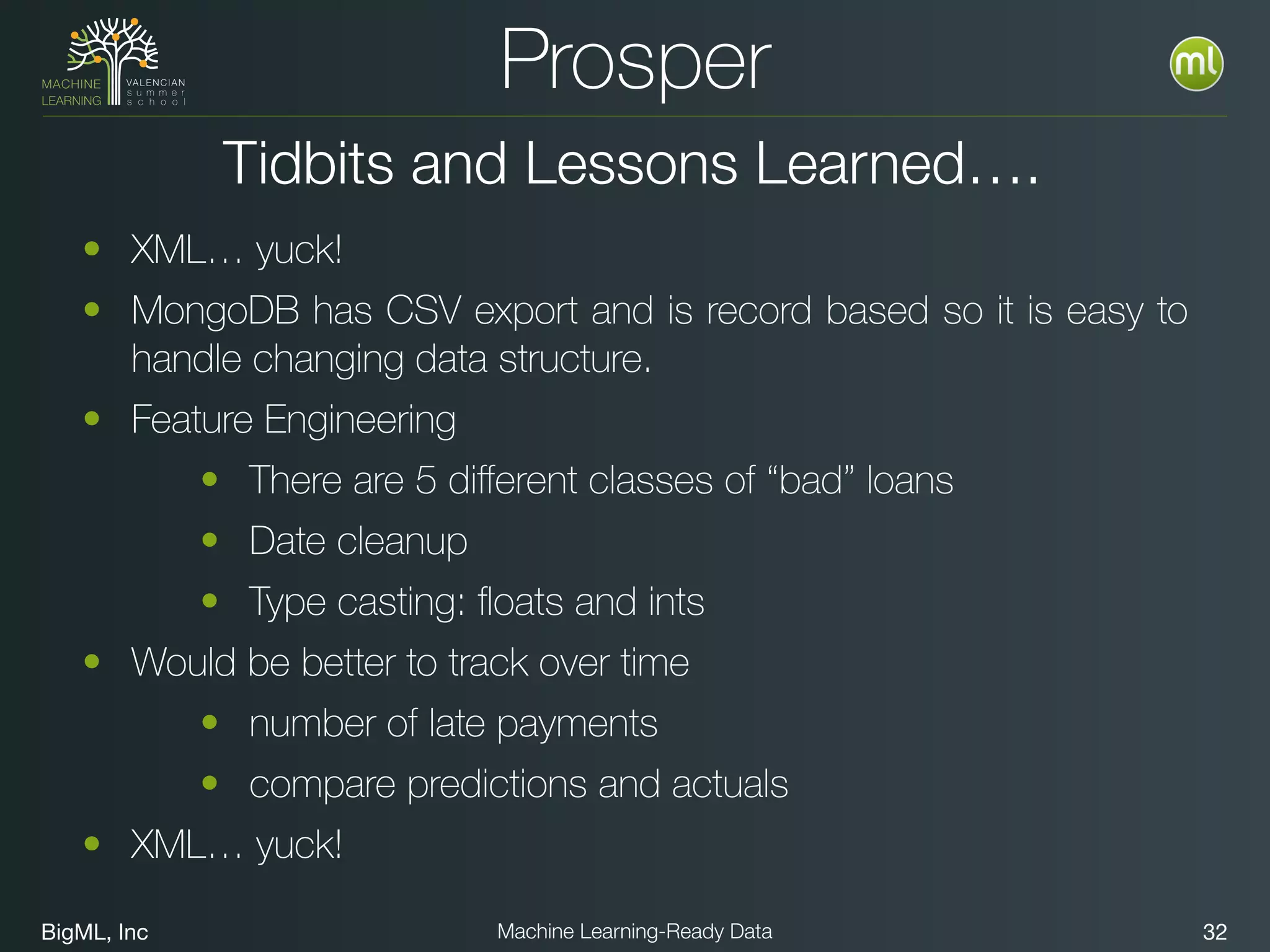 BigML, Inc 32Machine Learning-Ready Data
Prosper
• XML… yuck!
• MongoDB has CSV export and is record based so it is easy to
handle changing data structure.
• Feature Engineering
• There are 5 diﬀerent classes of “bad” loans
• Date cleanup
• Type casting: ﬂoats and ints
• Would be better to track over time
• number of late payments
• compare predictions and actuals
• XML… yuck!
Tidbits and Lessons Learned….
 
