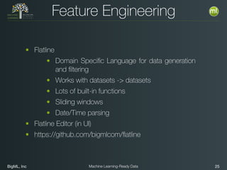BigML, Inc 25Machine Learning-Ready Data
Feature Engineering
• Flatline
• Domain Speciﬁc Language for data generation
and ﬁltering
• Works with datasets -> datasets
• Lots of built-in functions
• Sliding windows
• Date/Time parsing
• Flatline Editor (in UI)
• https://github.com/bigmlcom/ﬂatline
 
